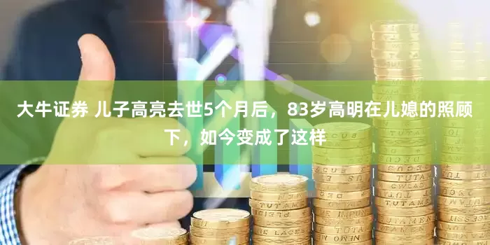 大牛证券 儿子高亮去世5个月后，83岁高明在儿媳的照顾下，如今变成了这样