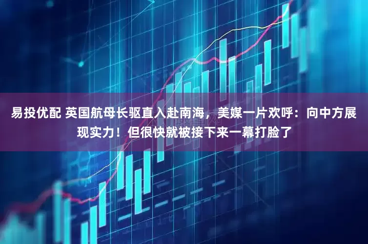易投优配 英国航母长驱直入赴南海，美媒一片欢呼：向中方展现实力！但很快就被接下来一幕打脸了