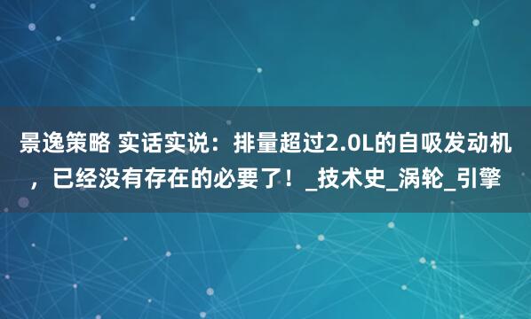 景逸策略 实话实说：排量超过2.0L的自吸发动机，已经没有存在的必要了！_技术史_涡轮_引擎