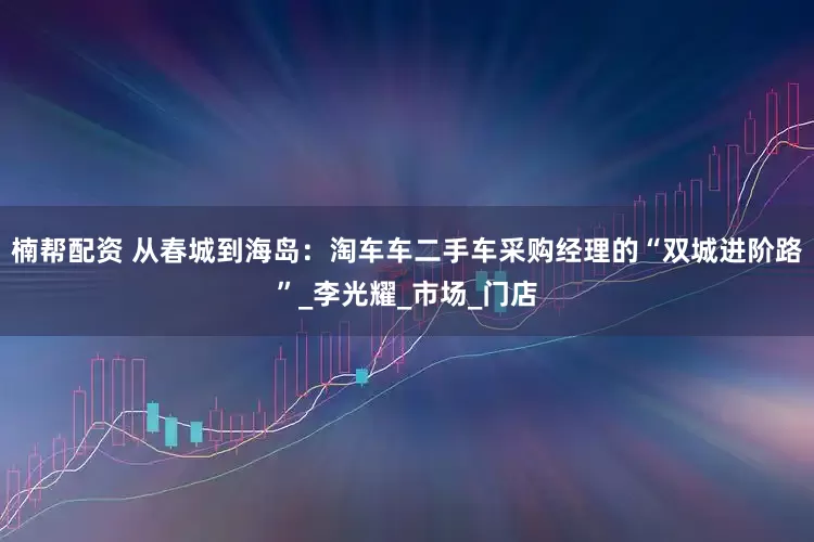 楠帮配资 从春城到海岛：淘车车二手车采购经理的“双城进阶路”_李光耀_市场_门店