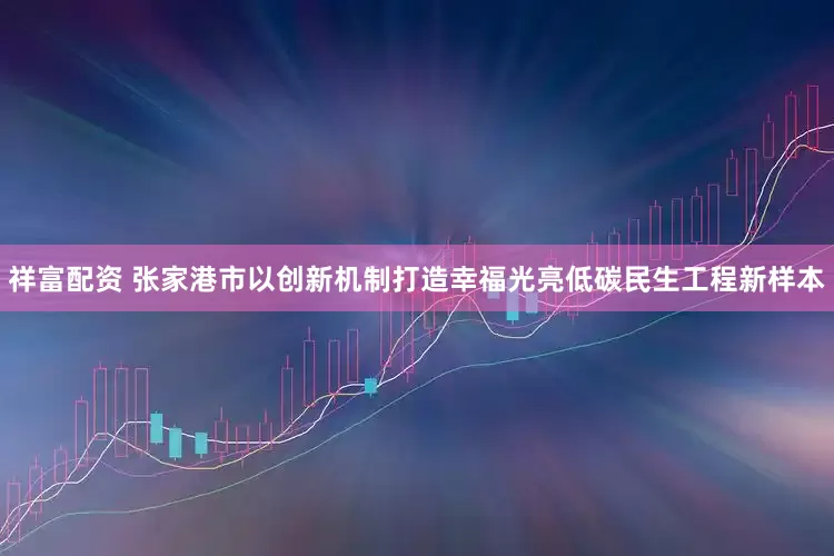 祥富配资 张家港市以创新机制打造幸福光亮低碳民生工程新样本