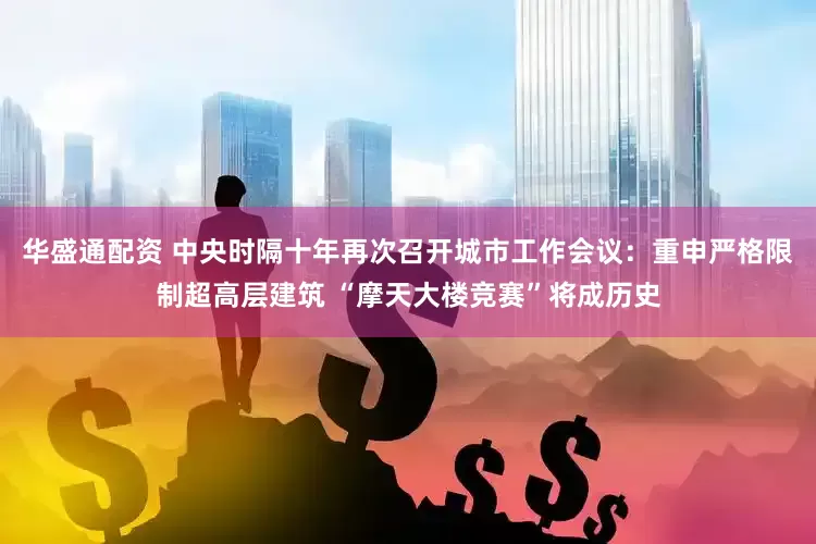 华盛通配资 中央时隔十年再次召开城市工作会议：重申严格限制超高层建筑 “摩天大楼竞赛”将成历史