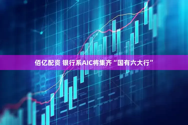 佰亿配资 银行系AIC将集齐“国有六大行”
