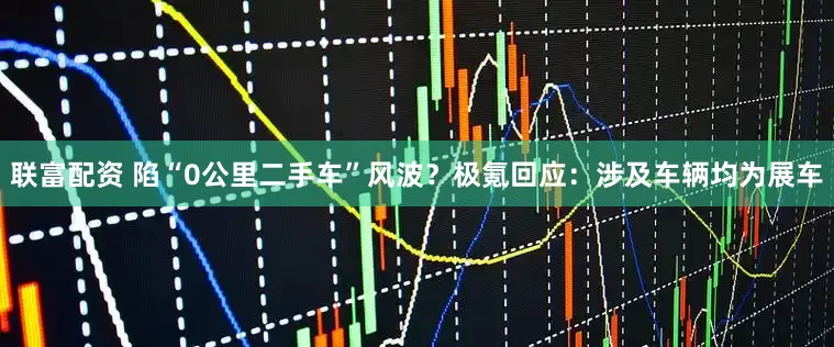 联富配资 陷“0公里二手车”风波？极氪回应：涉及车辆均为展车
