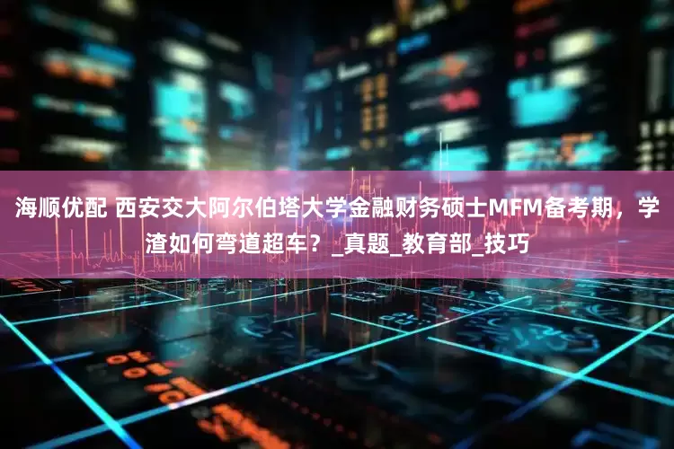 海顺优配 西安交大阿尔伯塔大学金融财务硕士MFM备考期，学渣如何弯道超车？_真题_教育部_技巧