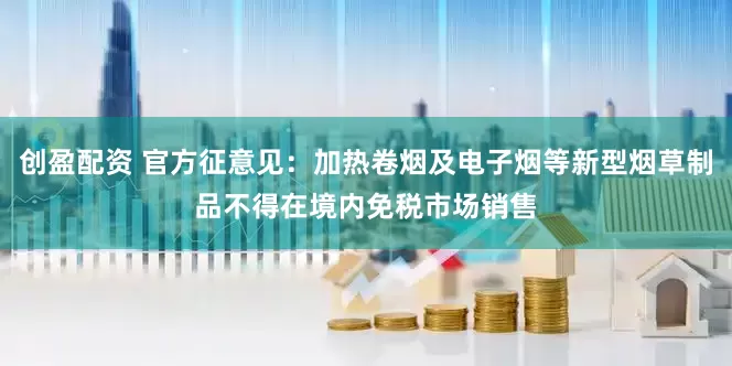 创盈配资 官方征意见：加热卷烟及电子烟等新型烟草制品不得在境内免税市场销售