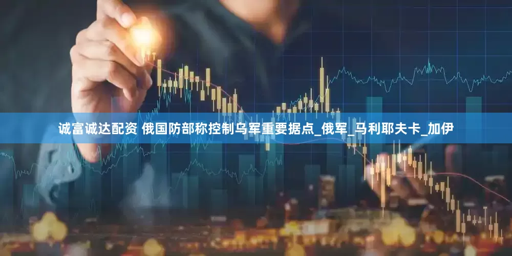 诚富诚达配资 俄国防部称控制乌军重要据点_俄军_马利耶夫卡_加伊