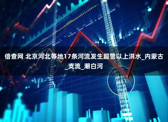 倍查网 北京河北等地17条河流发生超警以上洪水_内蒙古_支流_潮白河
