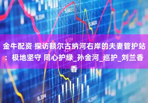 金牛配资 探访额尔古纳河右岸的夫妻管护站：极地坚守 同心护绿_孙金河_巡护_刘兰香