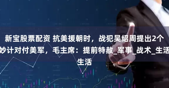 新宝股票配资 抗美援朝时，战犯吴绍周提出2个妙计对付美军，毛主席：提前特赦_军事_战术_生活