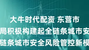 大牛时代配资 东营市应急管理局积极构建起全链条城市安全风险管控新模式