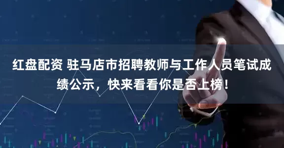 红盘配资 驻马店市招聘教师与工作人员笔试成绩公示，快来看看你是否上榜！