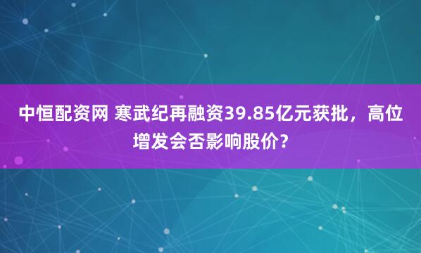 中恒配资网 寒武纪再融资39.85亿元获批，高位增发会否影响股价？