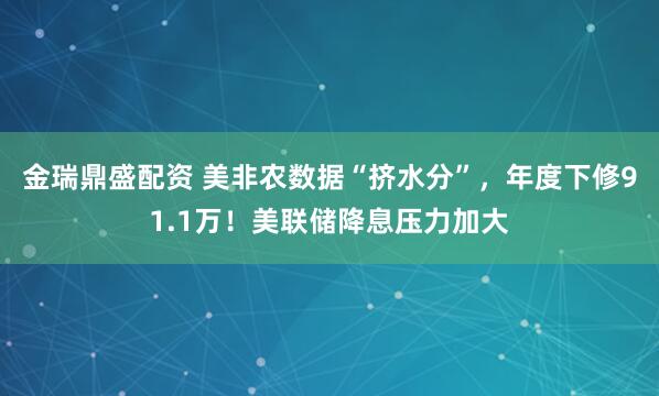 金瑞鼎盛配资 美非农数据“挤水分”，年度下修91.1万！美联储降息压力加大