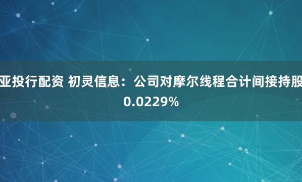 亚投行配资 初灵信息：公司对摩尔线程合计间接持股0.0229%