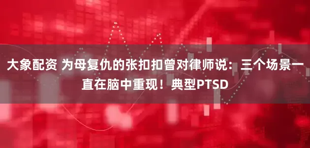 大象配资 为母复仇的张扣扣曾对律师说：三个场景一直在脑中重现！典型PTSD