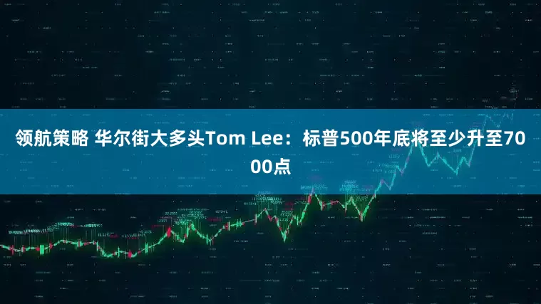 领航策略 华尔街大多头Tom Lee：标普500年底将至少升至7000点