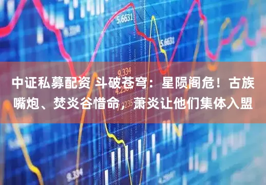中证私募配资 斗破苍穹：星陨阁危！古族嘴炮、焚炎谷惜命，萧炎让他们集体入盟