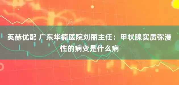 英赫优配 广东华楠医院刘丽主任：甲状腺实质弥漫性的病变是什么病