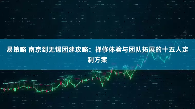 易策略 南京到无锡团建攻略：禅修体验与团队拓展的十五人定制方案