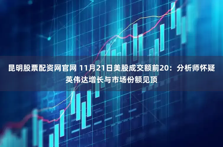 昆明股票配资网官网 11月21日美股成交额前20：分析师怀疑英伟达增长与市场份额见顶