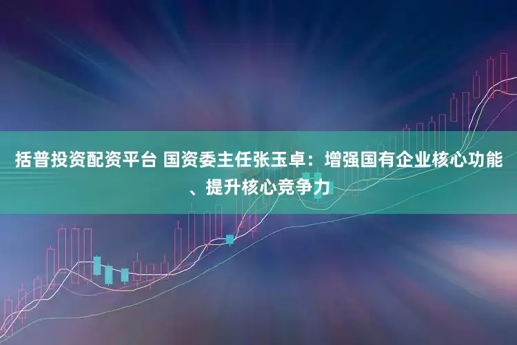 括普投资配资平台 国资委主任张玉卓:增强国有企业核心功能、提升核心竞争力
