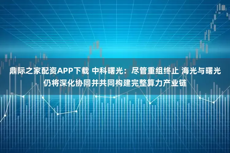 鼎际之家配资APP下载 中科曙光:尽管重组终止 海光与曙光仍将深化协同并共同构建完整算力产业链