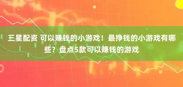 三星配资 可以赚钱的小游戏！最挣钱的小游戏有哪些？盘点5款可以赚钱的游戏